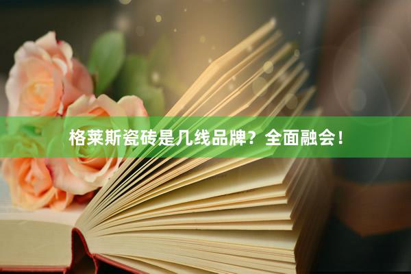 格莱斯瓷砖是几线品牌？全面融会！