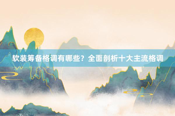 软装筹备格调有哪些？全面剖析十大主流格调
